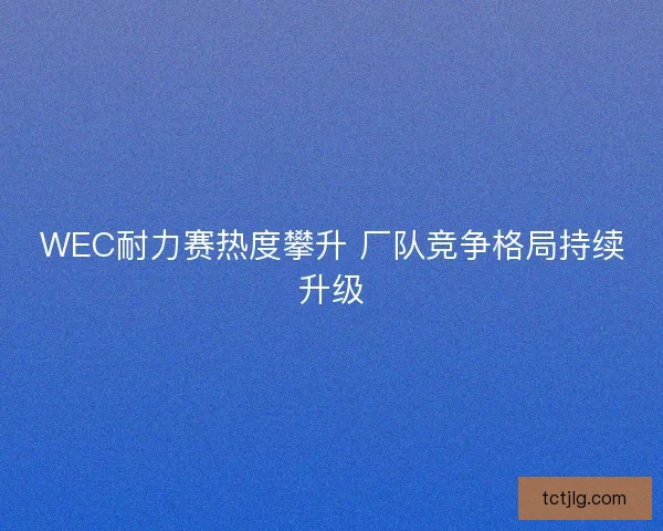 WEC耐力赛热度攀升 厂队竞争格局持续升级
