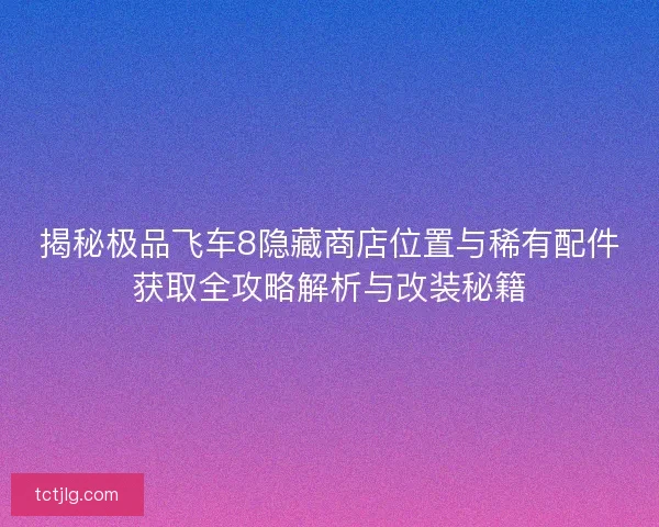 揭秘极品飞车8隐藏商店位置与稀有配件获取全攻略解析与改装秘籍
