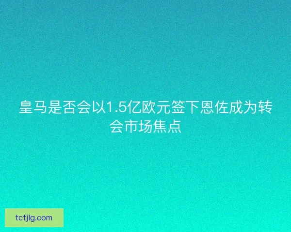 皇马是否会以1.5亿欧元签下恩佐成为转会市场焦点
