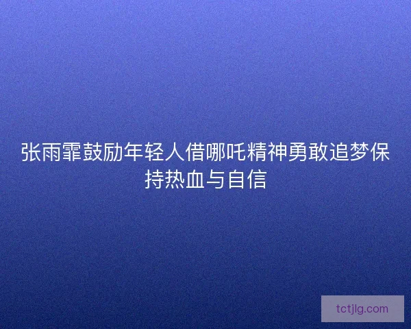 张雨霏鼓励年轻人借哪吒精神勇敢追梦保持热血与自信