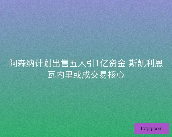 阿森纳计划出售五人引1亿资金 斯凯利恩瓦内里或成交易核心