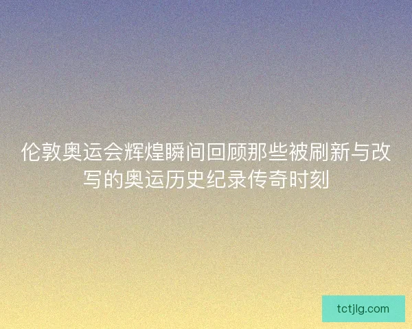 伦敦奥运会辉煌瞬间回顾那些被刷新与改写的奥运历史纪录传奇时刻